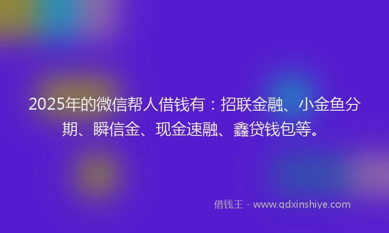 2025年的微信帮人借钱有：招联金融、小金鱼分期、瞬信金、现金速融、鑫贷钱包等。