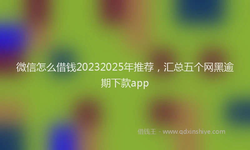 微信怎么借钱20232025年推荐，汇总五个网黑逾期下款app