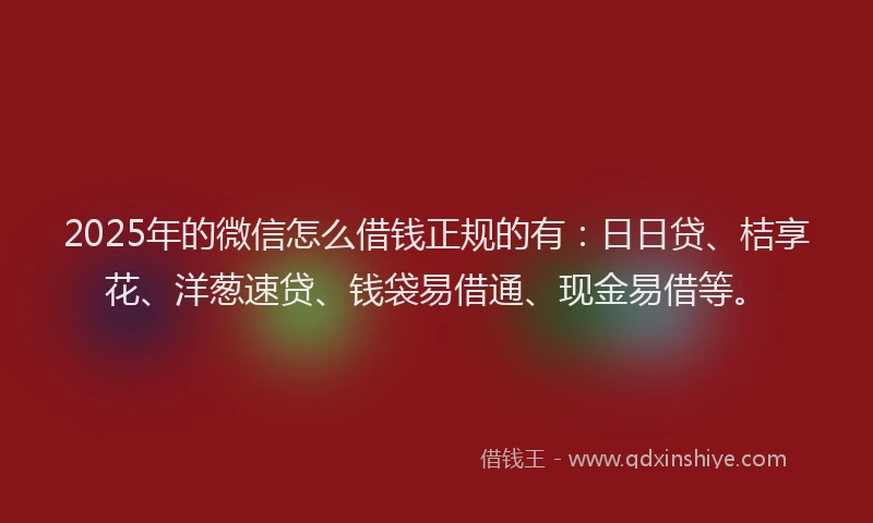 2025年的微信怎么借钱正规的有：日日贷、桔享花、洋葱速贷、钱袋易借通、现金易借等。