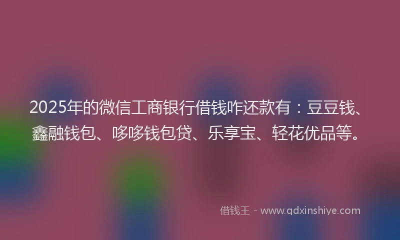 2025年的微信工商银行借钱咋还款有：豆豆钱、鑫融钱包、哆哆钱包贷、乐享宝、轻花优品等。