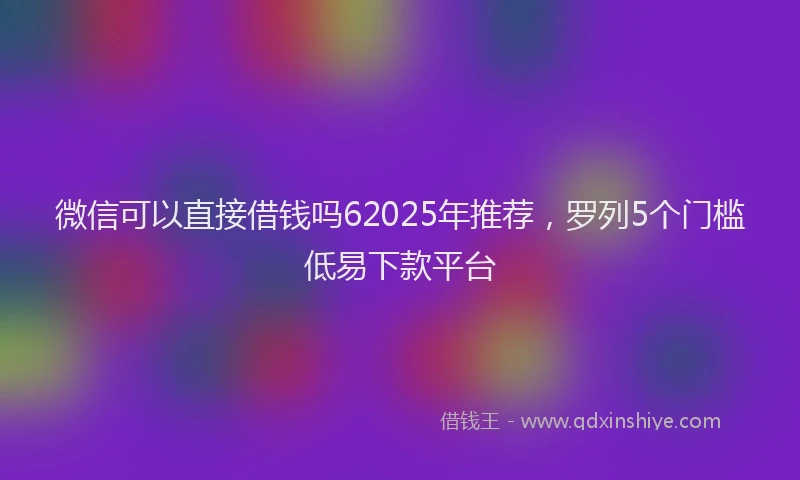 微信可以直接借钱吗62025年推荐，罗列5个门槛低易下款平台