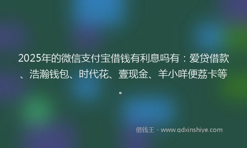 2025年的微信支付宝借钱有利息吗有：爱贷借款、浩瀚钱包、时代花、壹现金、羊小咩便荔卡等。