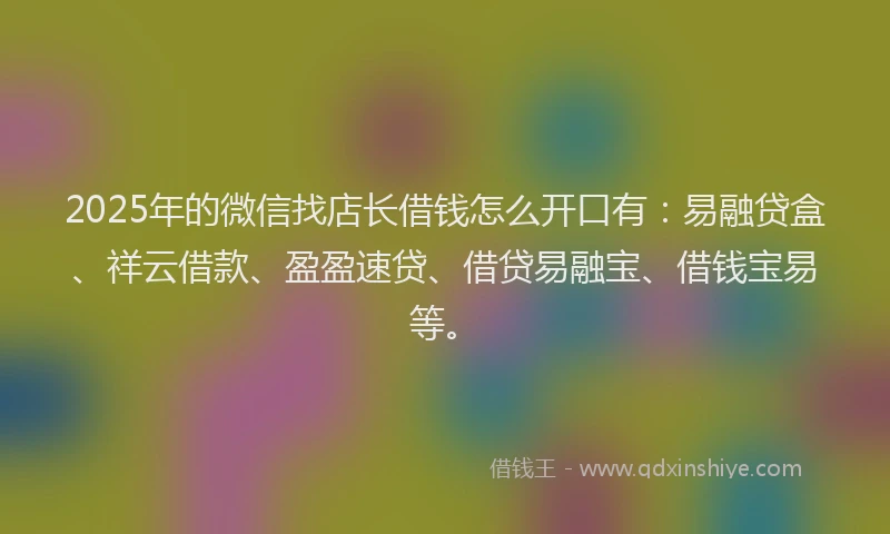 2025年的微信找店长借钱怎么开口有：易融贷盒、祥云借款、盈盈速贷、借贷易融宝、借钱宝易等。