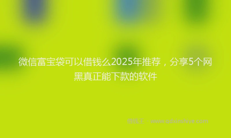 微信富宝袋可以借钱么2025年推荐，分享5个网黑真正能下款的软件