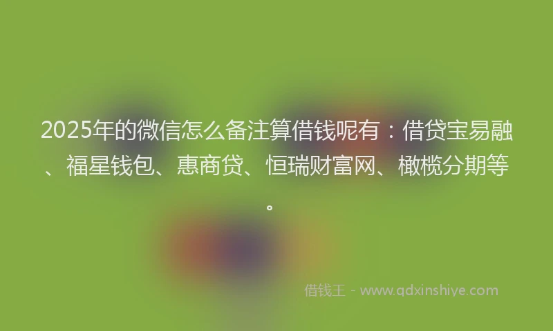 2025年的微信怎么备注算借钱呢有：借贷宝易融、福星钱包、惠商贷、恒瑞财富网、橄榄分期等。