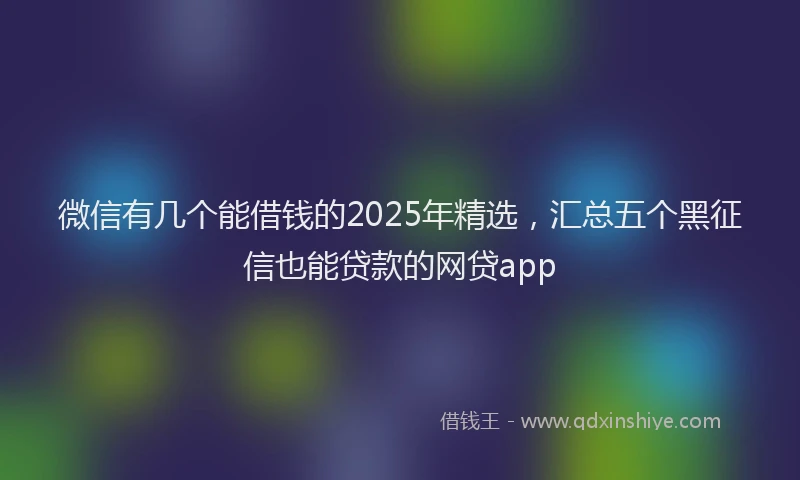 微信有几个能借钱的2025年精选，汇总五个黑征信也能贷款的网贷app