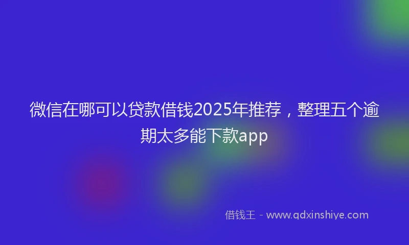 微信在哪可以贷款借钱2025年推荐，整理五个逾期太多能下款app