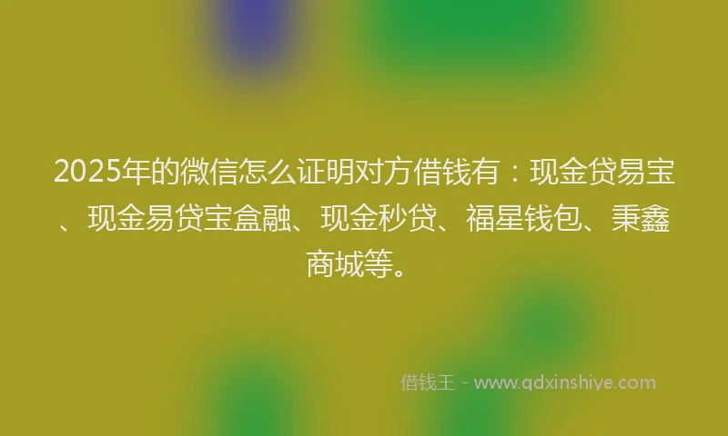 2025年的微信怎么证明对方借钱有：现金贷易宝、现金易贷宝盒融、现金秒贷、福星钱包、秉鑫商城等。