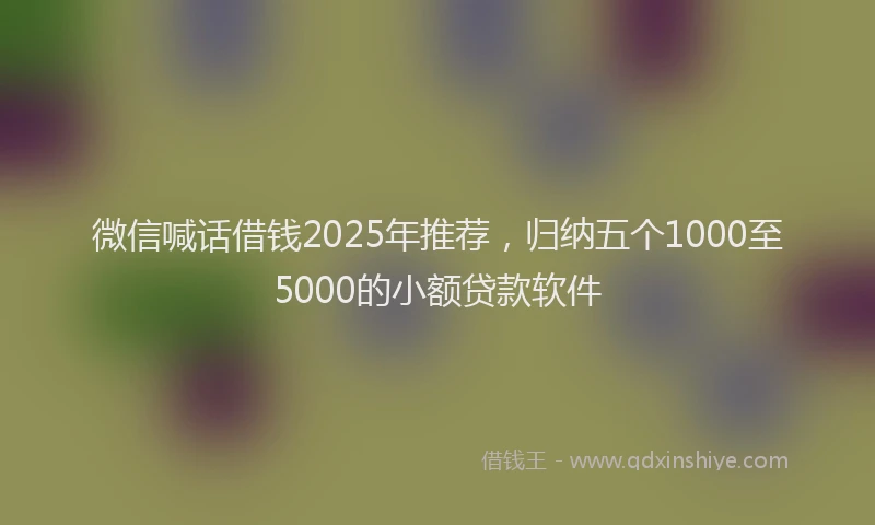 微信喊话借钱2025年推荐，归纳五个1000至5000的小额贷款软件