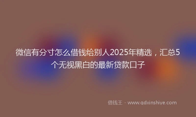 微信有分寸怎么借钱给别人2025年精选，汇总5个无视黑白的最新贷款口子