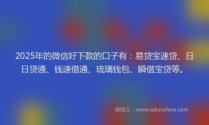 2025年的微信好下款的口子有：易贷宝速贷、日日贷通、钱速借通、琉璃钱包、瞬借宝贷等。