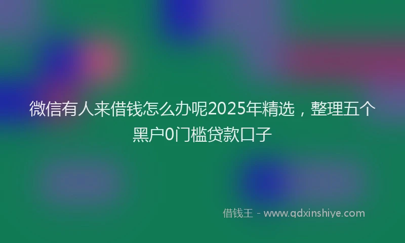 微信有人来借钱怎么办呢2025年精选，整理五个黑户0门槛贷款口子
