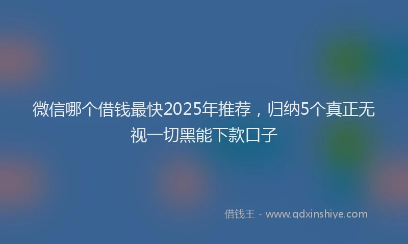 微信哪个借钱最快2025年推荐，归纳5个真正无视一切黑能下款口子