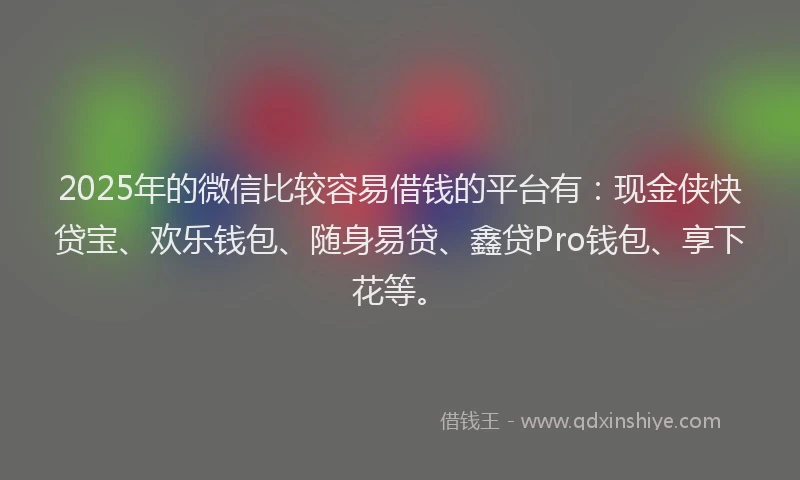 2025年的微信比较容易借钱的平台有：现金侠快贷宝、欢乐钱包、随身易贷、鑫贷Pro钱包、享下花等。