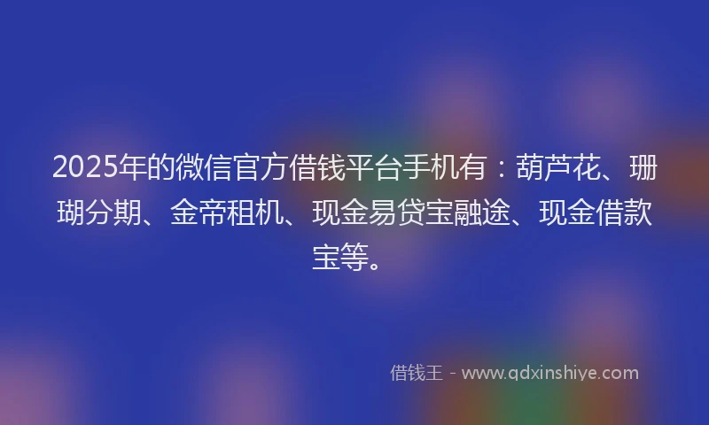 2025年的微信官方借钱平台手机有：葫芦花、珊瑚分期、金帝租机、现金易贷宝融途、现金借款宝等。