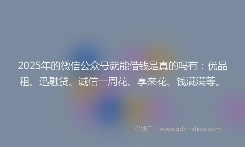 2025年的微信公众号就能借钱是真的吗有：优品租、迅融贷、诚信一周花、享来花、钱满满等。