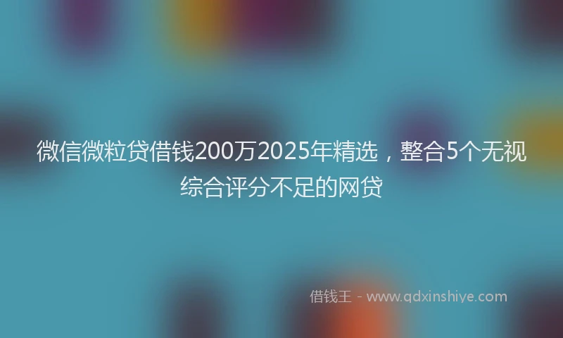 微信微粒贷借钱200万2025年精选，整合5个无视综合评分不足的网贷