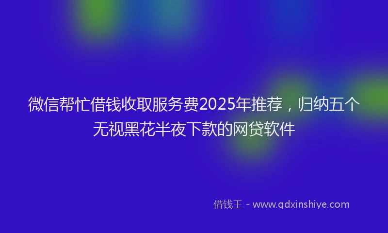 微信帮忙借钱收取服务费2025年推荐，归纳五个无视黑花半夜下款的网贷软件