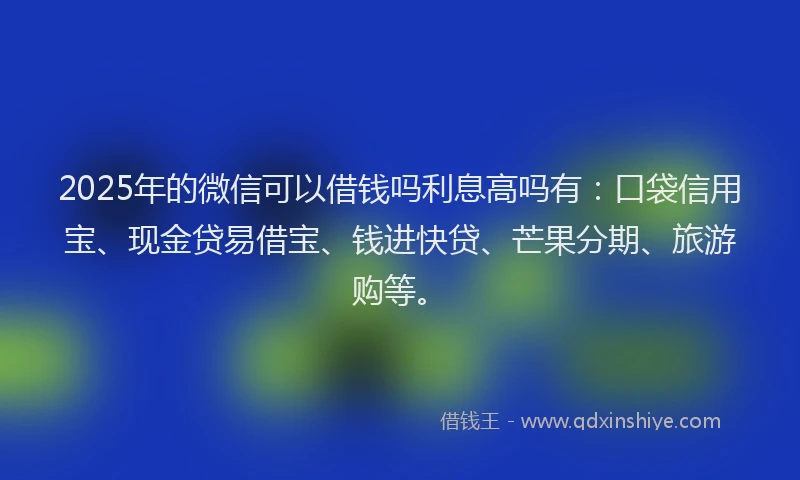2025年的微信可以借钱吗利息高吗有：口袋信用宝、现金贷易借宝、钱进快贷、芒果分期、旅游购等。
