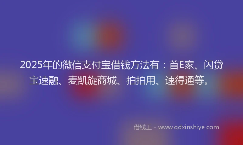 2025年的微信支付宝借钱方法有：首E家、闪贷宝速融、麦凯旋商城、拍拍用、速得通等。