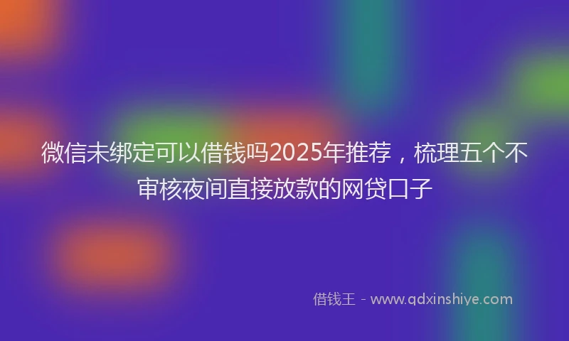 微信未绑定可以借钱吗2025年推荐，梳理五个不审核夜间直接放款的网贷口子