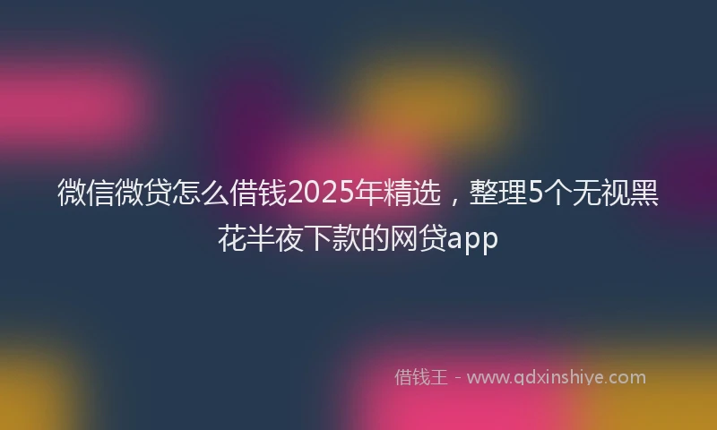 微信微贷怎么借钱2025年精选，整理5个无视黑花半夜下款的网贷app