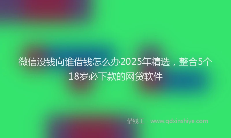 微信没钱向谁借钱怎么办2025年精选，整合5个18岁必下款的网贷软件