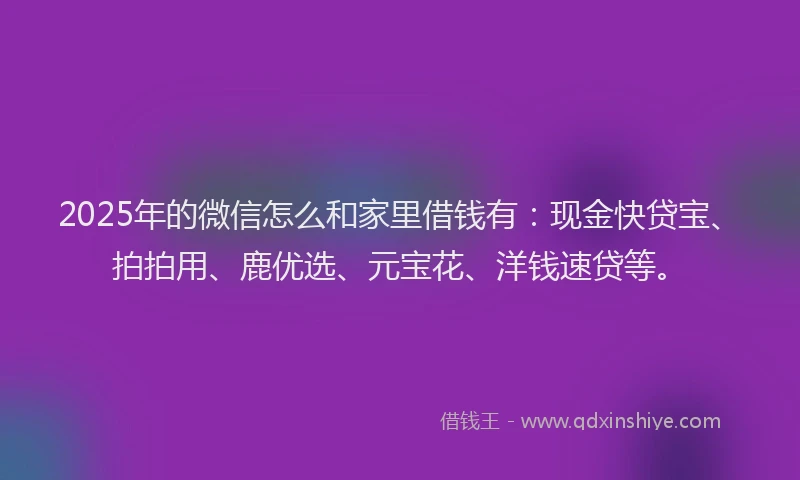 2025年的微信怎么和家里借钱有：现金快贷宝、拍拍用、鹿优选、元宝花、洋钱速贷等。