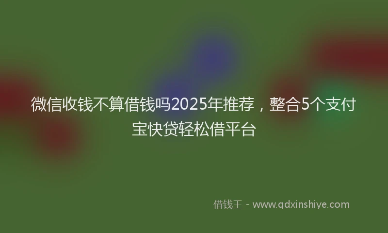 微信收钱不算借钱吗2025年推荐，整合5个支付宝快贷轻松借平台