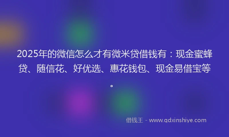 2025年的微信怎么才有微米贷借钱有：现金蜜蜂贷、随信花、好优选、惠花钱包、现金易借宝等。