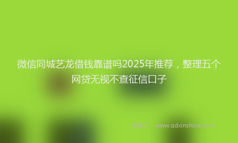 微信同城艺龙借钱靠谱吗2025年推荐，整理五个网贷无视不查征信口子