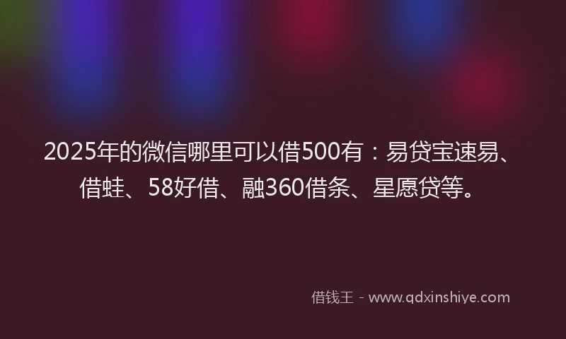2025年的微信哪里可以借500有：易贷宝速易、借蛙、58好借、融360借条、星愿贷等。