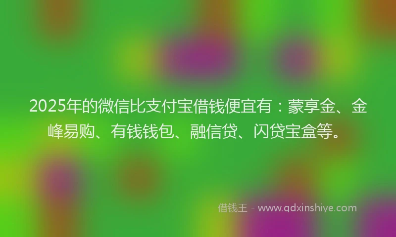 2025年的微信比支付宝借钱便宜有：蒙享金、金峰易购、有钱钱包、融信贷、闪贷宝盒等。