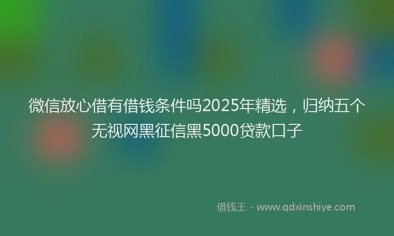 微信放心借有借钱条件吗2025年精选，归纳五个无视网黑征信黑5000贷款口子