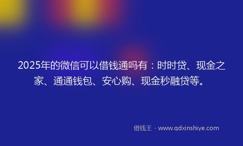 2025年的微信可以借钱通吗有：时时贷、现金之家、通通钱包、安心购、现金秒融贷等。