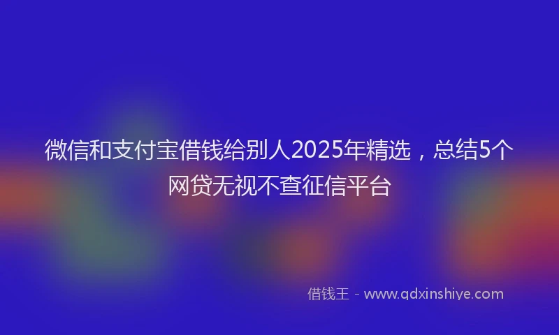 微信和支付宝借钱给别人2025年精选，总结5个网贷无视不查征信平台