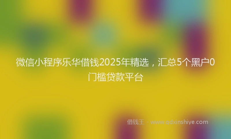 微信小程序乐华借钱2025年精选，汇总5个黑户0门槛贷款平台