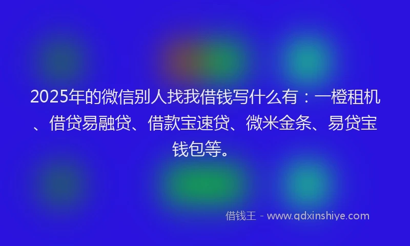 2025年的微信别人找我借钱写什么有：一橙租机、借贷易融贷、借款宝速贷、微米金条、易贷宝钱包等。