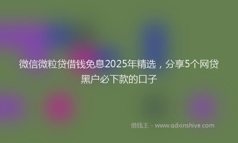 微信微粒贷借钱免息2025年精选，分享5个网贷黑户必下款的口子