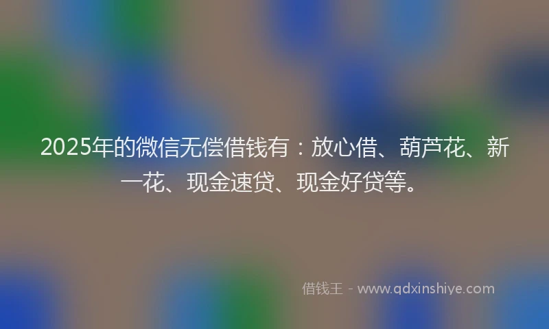 2025年的微信无偿借钱有：放心借、葫芦花、新一花、现金速贷、现金好贷等。