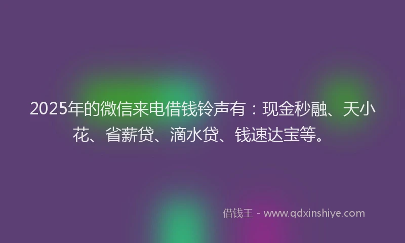 2025年的微信来电借钱铃声有：现金秒融、天小花、省薪贷、滴水贷、钱速达宝等。