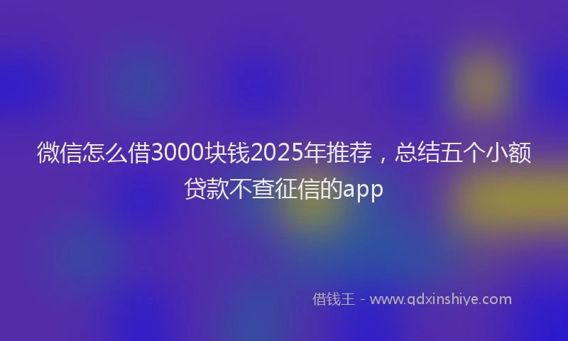 微信怎么借3000块钱2025年推荐，总结五个小额贷款不查征信的app