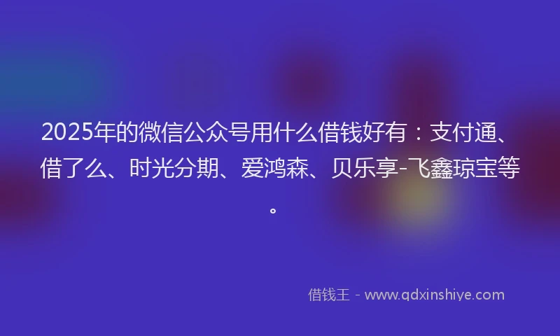 2025年的微信公众号用什么借钱好有：支付通、借了么、时光分期、爱鸿森、贝乐享-飞鑫琼宝等。