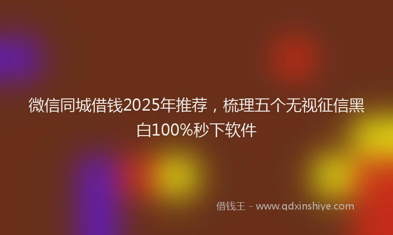 微信同城借钱2025年推荐，梳理五个无视征信黑白100%秒下软件