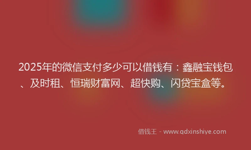 2025年的微信支付多少可以借钱有：鑫融宝钱包、及时租、恒瑞财富网、超快购、闪贷宝盒等。
