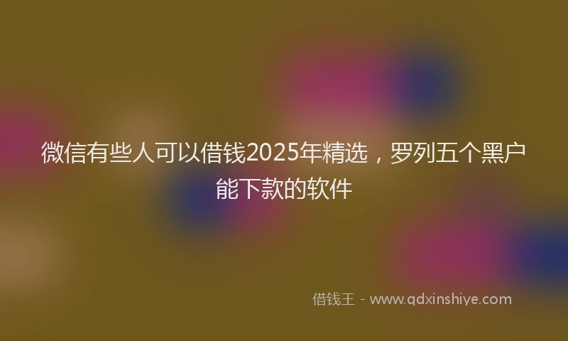 微信有些人可以借钱2025年精选，罗列五个黑户能下款的软件