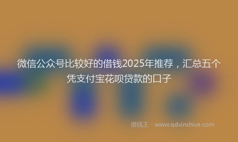 微信公众号比较好的借钱2025年推荐，汇总五个凭支付宝花呗贷款的口子