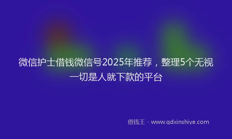 微信护士借钱微信号2025年推荐，整理5个无视一切是人就下款的平台