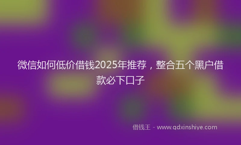 微信如何低价借钱2025年推荐，整合五个黑户借款必下口子