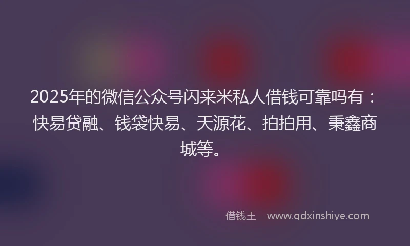 2025年的微信公众号闪来米私人借钱可靠吗有：快易贷融、钱袋快易、天源花、拍拍用、秉鑫商城等。